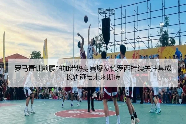罗马青训前腰帕加诺热身赛爆发德罗西持续关注其成长轨迹与未来期待